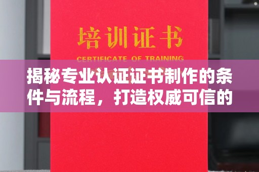 威海揭秘专业认证证书制作的条件与流程，打造权威可信的认证体系